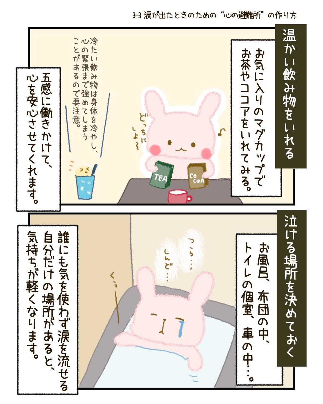 * 温かい飲み物をいれる 　お気に入りのマグカップでお茶やココアをいれてみる。五感に働きかけるやさしさは、心を少しだけ安心させてくれます。 * 泣ける場所をひとつ決めておく 　お風呂、布団の中、車の中…。誰にも気を使わずに涙を流せる「自分だけの場所」があると、気持ちが軽くなります。
